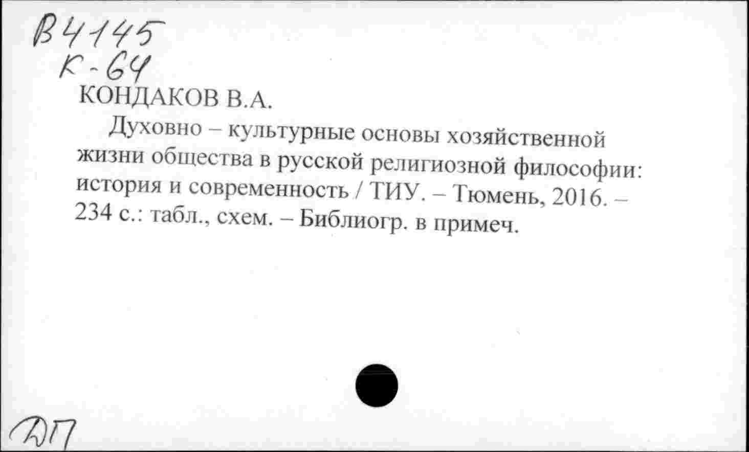 ﻿КОНДАКОВ В.А.
Духовно - культурные основы хозяйственной жизни общества в русской религиозной философии: история и современность / ТИУ. - Тюмень, 2016. -234 с.: табл., схем. - Библиогр. в примем.